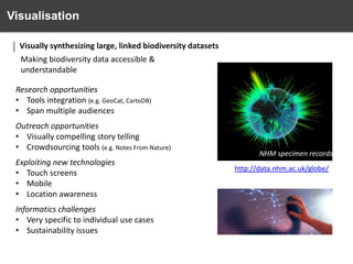 Visualisation
Visually synthesizing large, linked biodiversity datasets
Making biodiversity data accessible &
understandable
Research opportunities
• Tools integration (e.g. GeoCat, CartoDB)
• Span multiple audiences
Outreach opportunities
• Visually compelling story telling
• Crowdsourcing tools (e.g. Notes From Nature)
Exploiting new technologies
• Touch screens
• Mobile
• Location awareness
Informatics challenges
• Very specific to individual use cases
• Sustainability issues

NHM specimen records
http://data.nhm.ac.uk/globe/

 