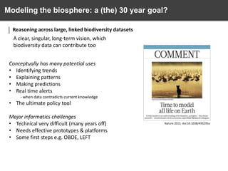 Modeling the biosphere: a (the) 30 year goal?
Reasoning across large, linked biodiversity datasets
A clear, singular, long-term vision, which
biodiversity data can contribute too
Conceptually has many potential uses
• Identifying trends
• Explaining patterns
• Making predictions
• Real time alerts
- when data contradicts current knowledge

• The ultimate policy tool
Major informatics challenges
• Technical very difficult (many years off)
• Needs effective prototypes & platforms
• Some first steps e.g. OBOE, LEFT

Nature 2013, doi:10.1038/493295a

 
