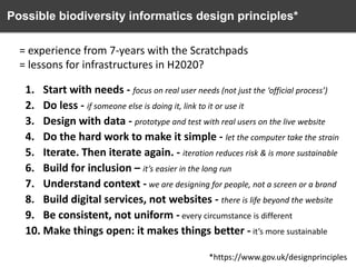 Possible biodiversity informatics design principles*
= experience from 7-years with the Scratchpads
= lessons for infrastructures in H2020?
1. Start with needs - focus on real user needs (not just the ‘official process’)
2. Do less - if someone else is doing it, link to it or use it
3. Design with data - prototype and test with real users on the live website
4. Do the hard work to make it simple - let the computer take the strain
5. Iterate. Then iterate again. - iteration reduces risk & is more sustainable
6. Build for inclusion – it’s easier in the long run
7. Understand context - we are designing for people, not a screen or a brand
8. Build digital services, not websites - there is life beyond the website
9. Be consistent, not uniform - every circumstance is different
10. Make things open: it makes things better - it’s more sustainable
*https://www.gov.uk/designprinciples

 