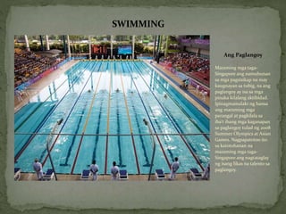 Ang Paglangoy
Maraming mga taga-
Singapore ang namuhunan
sa mga pagsisikap na may
kaugnayan sa tubig, na ang
paglangoy ay isa sa mga
pinaka kilalang aktibidad.
Ipinagmamalaki ng bansa
ang maraming mga
parangal at pagkilala sa
iba't ibang mga kaganapan
sa paglangoy tulad ng 2008
Summer Olympics at Asian
Games. Nagpapatotoo ito
sa katotohanan na
maraming mga taga-
Singapore ang nagtataglay
ng isang likas na talento sa
paglangoy.
SWIMMING
 