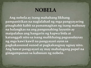 Ang nobela ay isang mahabang likhang
pampanitikan na naglalahad ng mga pangyayaring
pinagkabit kabit sa pamamagitan ng isang mahusay
na balangkas na ang pangunahing layunin ay
maipalabas ang hangarin ng kapwa bida at
katunggali nito sa isang malikhaing pagsasalaysay
ng mga kawi kawil na pangyayari ayon sa
pagkakasunod sunod at pagkakaugnay ugnay nito.
Ang bawat pangyayari ay may mahalagang papel na
ginagampanan sa kabuuan ng nobela.
 