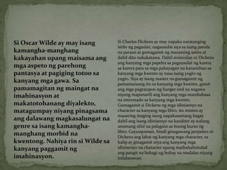 Si Oscar Wilde ay may isang
kamangha-manghang
kakayahan upang maisama ang
mga aspeto ng parehong
pantasya at pagiging totoo sa
kanyang mga gawa. Sa
pamamagitan ng maingat na
imahinasyon at
makatotohanang diyalekto,
matagumpay niyang pinagsama
ang dalawang magkasalungat na
genre sa isang kamangha-
manghang morbid na
kwentong. Nahiya rin si Wilde sa
kanyang paggamit ng
imahinasyon.
Si Charles Dickens ay may napaka natatanging
istilo ng pagsulat; nagsusulat siya sa isang patula
na paraan at gumagamit ng maraming satire at
dahil dito nakakatawa. Dahil sinimulan ni Dickens
ang kanyang mga papeles sa pagsusulat ng karera
sa karera para sa mga pahayagan na karamihan sa
kanyang mga kwento ay nasa isang yugto ng
yugto. Siya ay isang master na gumagamit ng
pamamaraang ito sa kanyang mga kwento, gamit
ang mga pagtatapos ng hanger end na nagawa
niyang mapanatili ang kanyang mga mambabasa
na interesado sa kanyang mga kwento.
Gumagamit si Dickens ng mga idinisenyo na
character sa kanyang mga libro, ito mismo ay
maaaring maging isang napakasamang bagay
dahil ang isang idinisenyo na karakter ay walang
anumang silid na palaguin sa buong kurso ng
libro. Gayunpaman, hindi ginagawang perpekto ni
Dickens ang lahat ng kanyang mga character, sa
halip ay ginagamit niya ang kanyang mga
idinisenyo na character upang maihahalintulad
ang pangit na bahagi ng buhay na madalas niyang
inilalarawan.
 