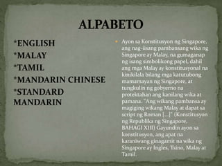 *ENGLISH
*MALAY
*TAMIL
*MANDARIN CHINESE
*STANDARD
MANDARIN
 Ayon sa Konstitusyon ng Singapore,
ang nag-iisang pambansang wika ng
Singapore ay Malay, na gumaganap
ng isang simbolikong papel, dahil
ang mga Malay ay konstitusyonal na
kinikilala bilang mga katutubong
mamamayan ng Singapore, at
tungkulin ng gobyerno na
protektahan ang kanilang wika at
pamana. "Ang wikang pambansa ay
magiging wikang Malay at dapat sa
script ng Roman [...]" (Konstitusyon
ng Republika ng Singapore,
BAHAGI XIII) Gayundin ayon sa
konstitusyon, ang apat na
karaniwang ginagamit na wika ng
Singapore ay Ingles, Tsino, Malay at
Tamil.
 