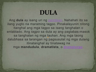 Ang dula ay isang uri ng panitikan. Nahahati ito sa
ilang yugto na maraming tagpo. Pinakalayunin nitong
itanghal ang mga tagpo sa isang tanghalan o
entablado. Ang tagpo sa dula ay ang paglabas-masok
sa tanghalan ng mga tauhan. Ang mga taong
dalubhasa sa larangan ng pagsusulat ng mga dulang
itinatanghal ay tinatawag na
mga mandudula, dramatista, o dramaturgo.
 