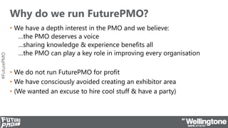 #FuturePMO
Why do we run FuturePMO?
• We have a depth interest in the PMO and we believe:
…the PMO deserves a voice
…sharing knowledge & experience benefits all
…the PMO can play a key role in improving every organisation
• We do not run FuturePMO for profit
• We have consciously avoided creating an exhibitor area
• (We wanted an excuse to hire cool stuff & have a party)
 