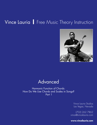 Vince Lauria | Free Music Theory Instruction




                    Advanced
              Harmonic Function of Chords:
        How Do We Use Chords and Scales in Songs?
                         Part 1


                                                Vince Lauria Studios
                                                Las Vegas, Nevada

                                                   (702) 262 7862
                                              vince@vincelauria.com

                                              www.vincelauria.com
 