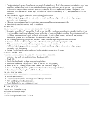 EDUCATION
Troubleshoot and repaired mechanical, pneumatic, hydraulic, and electrical components on injection mold press
machines Analyzed mechanical and operational problems on equipment Made necessary corrections and
adjustments to maintain maximum production and quality Repaired and worked on over 20 injection mold
machines Troubleshoot and punch press machines Electrical troubleshooting of PLC's and sensor controls and
switches.
Provide skilled support within the manufacturing environment.
Calibrate/adjust equipment to ensure quality production utilizing calipers, micrometers, height gauges,
protractors and ring gauges.
Monitor gauges, dials and various indicators to ensure machines are working properly.
Remain consistently compliant with 5S standards.
BESTBLOCK
Machine Operator/Technician | Warren, MI | March 2014 - April 2015
Operated Besser Block Press machine Repaired and provided continuous maintenance, assuring that the press
was in working condition at all times Insure production of concrete blocks, controlling the mixture content Stick
weld iron components and repair hydraulics/pneumatics Repair/replace, remove and install servo motors
Conducted general plant maintenance to insure continued production.
Facilitate equipment applying water, electrical power and leveling during installation processes.
Perform complex mechanical alignments and calibration of equipment to quality standards.
Utilize control mechanisms or hands-on procedures to operate machines.
Calibrate/adjust equipment to ensure quality production utilizing calipers, micrometers, height gauges,
protractors and ring gauges.
Inspect finished products for quality and adherence to customer specifications.
TOWER AUTOMOTIVE
Production Assembly | Clinton Township, MI | November 2013 - April 2014
Assembly line work for robotic steel weld chassis assembly.
UAW 177.
Loaded and unloaded steel parts on staging platform.
Controlled assembly, keeping robotic arms in line and working properly.
Observe robotics, making sure the weld process was completed properly.
Inspect finished products for quality and adherence to customer specifications.
Remain consistently compliant with 5S standards.
CITY OF SOUTHFIELD
Maintenance/laborer | Southfield, MI | November 2010 - November 2012
Facility Maintenance.
All outdoor maintenance including lawn and blight removal.
City buildings' general maintenance.
General cleanliness and repairs as needed.
CERTIFICATE manufacturing
Macomb Community College
MI, | 2013
Manufacturing Skills Standards Council
 