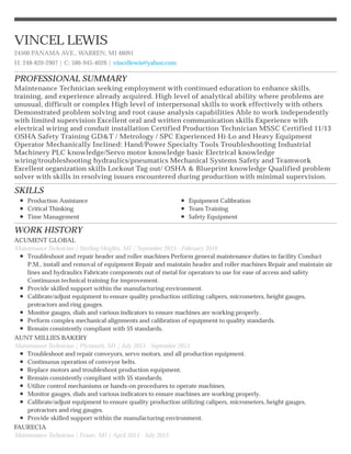 PROFESSIONAL SUMMARY
SKILLS
WORK HISTORY
VINCEL LEWIS
24500 PANAMA AVE., WARREN, MI 48091
H: 248-820-2907 | C: 586-945-4026 | vincellewis@yahoo.com
Maintenance Technician seeking employment with continued education to enhance skills,
training, and experience already acquired. High level of analytical ability where problems are
unusual, difficult or complex High level of interpersonal skills to work effectively with others
Demonstrated problem solving and root cause analysis capabilities Able to work independently
with limited supervision Excellent oral and written communication skills Experience with
electrical wiring and conduit installation Certified Production Technician MSSC Certified 11/13
OSHA Safety Training GD&T / Metrology / SPC Experienced Hi-Lo and Heavy Equipment
Operator Mechanically Inclined: Hand/Power Specialty Tools Troubleshooting Industrial
Machinery PLC knowledge/Servo motor knowledge basic Electrical knowledge
wiring/troubleshooting hydraulics/pneumatics Mechanical Systems Safety and Teamwork
Excellent organization skills Lockout Tag out/ OSHA & Blueprint knowledge Qualified problem
solver with skills in resolving issues encountered during production with minimal supervision.
Production Assistance
Critical Thinking
Time Management
Equipment Calibration
Team Training
Safety Equipment
ACUMENT GLOBAL
Maintenance Technician | Sterling Heights, MI | September 2015 - February 2016
Troubleshoot and repair header and roller machines Perform general maintenance duties in facility Conduct
P.M., install and removal of equipment Repair and maintain header and roller machines Repair and maintain air
lines and hydraulics Fabricate components out of metal for operators to use for ease of access and safety
Continuous technical training for improvement.
Provide skilled support within the manufacturing environment.
Calibrate/adjust equipment to ensure quality production utilizing calipers, micrometers, height gauges,
protractors and ring gauges.
Monitor gauges, dials and various indicators to ensure machines are working properly.
Perform complex mechanical alignments and calibration of equipment to quality standards.
Remain consistently compliant with 5S standards.
AUNT MILLIES BAKERY
Maintenance Technician | Plymouth, MI | July 2015 - September 2015
Troubleshoot and repair conveyors, servo motors, and all production equipment.
Continuous operation of conveyor belts.
Replace motors and troubleshoot production equipment.
Remain consistently compliant with 5S standards.
Utilize control mechanisms or hands-on procedures to operate machines.
Monitor gauges, dials and various indicators to ensure machines are working properly.
Calibrate/adjust equipment to ensure quality production utilizing calipers, micrometers, height gauges,
protractors and ring gauges.
Provide skilled support within the manufacturing environment.
FAURECIA
Maintenance Technician | Fraser, MI | April 2015 - July 2015
 
