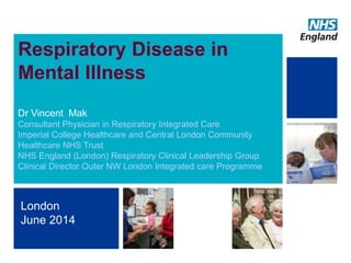 1
Respiratory Disease in
Mental Illness
Dr Vincent Mak
Consultant Physician in Respiratory Integrated Care
Imperial College Healthcare and Central London Community
Healthcare NHS Trust
NHS England (London) Respiratory Clinical Leadership Group
Clinical Director Outer NW London Integrated care Programme
London
June 2014
 