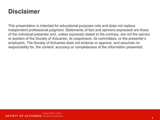 3
Disclaimer
This presentation is intended for educational purposes only and does not replace
independent professional judgment. Statements of fact and opinions expressed are those
of the individual presenter and, unless expressly stated to the contrary, are not the opinion
or position of the Society of Actuaries, its cosponsors, its committees, or the presenter’s
employers. The Society of Actuaries does not endorse or approve, and assumes no
responsibility for, the content, accuracy or completeness of the information presented.
 