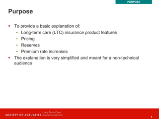 4
Purpose
 To provide a basic explanation of:
• Long-term care (LTC) insurance product features
• Pricing
• Reserves
• Premium rate increases
 The explanation is very simplified and meant for a non-technical
audience
PURPOSE
 