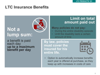 7
LTC Insurance Benefits
LTC PRODUCTS 101
7
Not a
lump sum:
By law, policies
must cover the
insured for his
entire life.
Limit on total
amount paid out
Many policies do not pay:
• During the entire disability episode
• Until the disability lasts a certain
amount of time
• Option to automatically increase benefits
each year is offered at purchase, so they
keep up with increases in costs of care
a benefit is paid
each day
up to a maximum
benefit per day
 