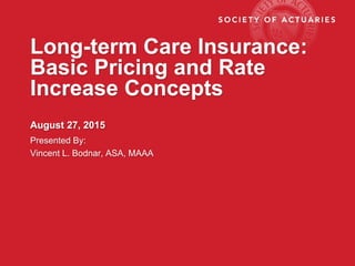 Long-term Care Insurance:
Basic Pricing and Rate
Increase Concepts
August 27, 2015
Presented By:
Vincent L. Bodnar, ASA, MAAA
 