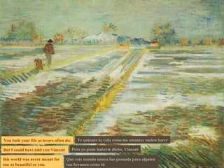 You took your life as lovers often do; But I could have told you Vincent  this world was never meant for  one as beautiful as you. Te quitaste la vida como los amantes suelen hacer Pero yo pude haberte dicho, Vincent Que este mundo nunca fue pensado para alguien  tan hermoso como tú 