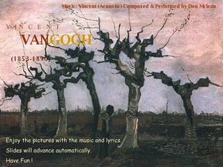 V  I N  C  E  N  T VAN GOGH (1853-1890) Music: Vincent (Acoustic) Composed & Performed by Don Mclean Enjoy the pictures with the music and lyrics. Slides will advance automatically. Have Fun ! 