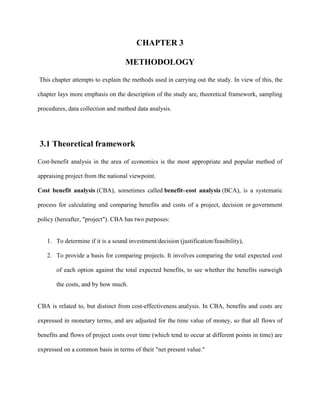 CHAPTER 3
METHODOLOGY
This chapter attempts to explain the methods used in carrying out the study. In view of this, the
chapter lays more emphasis on the description of the study are, theoretical framework, sampling
procedures, data collection and method data analysis.

3.1 Theoretical framework
Cost-benefit analysis in the area of economics is the most appropriate and popular method of
appraising project from the national viewpoint.
Cost benefit analysis (CBA), sometimes called benefit–cost analysis (BCA), is a systematic
process for calculating and comparing benefits and costs of a project, decision or government
policy (hereafter, "project"). CBA has two purposes:

1. To determine if it is a sound investment/decision (justification/feasibility),
2. To provide a basis for comparing projects. It involves comparing the total expected cost
of each option against the total expected benefits, to see whether the benefits outweigh
the costs, and by how much.

CBA is related to, but distinct from cost-effectiveness analysis. In CBA, benefits and costs are
expressed in monetary terms, and are adjusted for the time value of money, so that all flows of
benefits and flows of project costs over time (which tend to occur at different points in time) are
expressed on a common basis in terms of their "net present value."

 