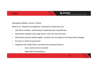 10
Ansible
Developed by Redhat, written in Python
Billed as an “masterless and agentless” automation/orchestration tool
•  Uses SSH as transport, authentication is generally done using SSH keys
•  Ships Python modules to the target device, which are then executed.
•  When being used with ansible-napalm, transport will vary based on the device being managed.
•  Can log to a variety of log services
•  Integrates with Ansible Tower to provide more enterprise features
–  Acts a central server for Ansible
–  WebUI/REST API/Dashboard
 