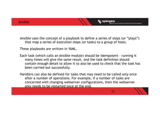 11
Ansible
Ansible uses the concept of a playbook to define a series of steps (or “plays”)
that map a series of execution steps (or tasks) to a group of hosts.
These playbooks are written in YAML.
Each task (which calls an Ansible module) should be idempotent – running it
many times will give the same result, and the task definition should
contain enough detail to allow it to also be used to check that the task has
been carried out successfully.
Handlers can also be defined for tasks that may need to be called only once
after a number of operations. For example, if a number of tasks are
concerned with changing webserver configurations, then the webserver
only needs to be restarted once at the end.
 