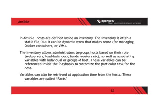 12
Ansible
In Ansible, hosts are defined inside an inventory. The inventory is often a
static file, but it can be dynamic when that makes sense (for managing
Docker containers, or VMs).
The inventory allows administrators to groups hosts based on their role
(webservers, load-balancers, border-routers etc), as well as associating
variables with individual or groups of host. These variables can be
referenced inside the Playbooks to customize the particular task for the
host.
Variables can also be retrieved at application time from the hosts. These
variables are called “Facts”
 