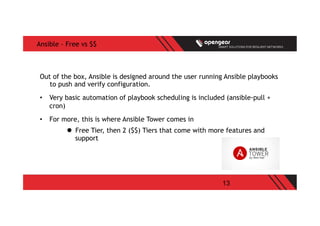 13
Ansible – Free vs $$
Out of the box, Ansible is designed around the user running Ansible playbooks
to push and verify configuration.
•  Very basic automation of playbook scheduling is included (ansible-pull +
cron)
•  For more, this is where Ansible Tower comes in
l  Free Tier, then 2 ($$) Tiers that come with more features and
support
 