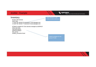 Ansible – Example
# Cisco CPE devices
[cisco-cpe]
r1 host=192.168.82.76 hostname=r1-cpe.opengear.com
r2 host=192.168.82.77 hostname=r2-cpe.opengear.com
# Default variables for Cisco devices managed via NAPALM
[cisco-cpe:vars]
username=admin
password=default
dev_os=ios
ansible_connection=local
Inventory hosts definitions, with
in-line variable definitions
Default variables for this
group of hosts
 