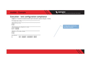 Ansible – Example
test@test-srv:~/src/central-orchestration/ansible-napalm-ios$ ansible -playbook config.play -i inventory
PLAY [Apply basic config] ******************************************************
TASK [Gathering Facts] *********************************************************
ok: [r1]
ok: [r2]
TASK [Generate local configuration for hosts] **********************************
ok: [r2 -> localhost]
ok: [r1 -> localhost]
TASK [Gen .diff file (apply change)] *******************************************
ok: [r1]
ok: [r2]
PLAY RECAP *********************************************************************
r1 : ok=3 changed=0 unreachable=0 failed=0
r2 : ok=3 changed=0 unreachable=0 failed=0
Execution – test configuration compliance
Configuration matches the
generated template.
 