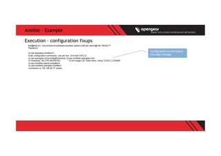 Ansible – Example
test@test-srv:~/src/central-orchestration/ansible-napalm-ios$ ssh admin@192.168.82.77
Password:
r2-cpe.opengear.com#conf t
Enter configuration commands, one per line. End with CNTL/Z.
r2-cpe.opengear.com(config)#hostname r2-cpe-modified.opengear.com
% Hostname "R2-CPE-MODIFIED. " is not a legal LAT node name, Using "CISCO_CC0008"
r2-cpe-modified.open(config)#end
r2-cpe-modified.opengear.com#exit
Connection to 192.168.82.77 closed.
Execution – configuration fixups
Configuration on one host is
manually changes
 