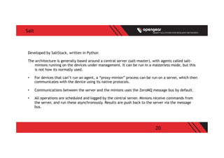 20
Salt
Developed by SaltStack, written in Python
The architecture is generally based around a central server (salt-master), with agents called salt-
minions running on the devices under management. It can be run in a masterless mode, but this
is not how its normally used.
•  For devices that can’t run an agent, a “proxy-minion” process can be run on a server, which then
communicates with the device using its native protocols.
•  Communications between the server and the minions uses the ZeroMQ message bus by default.
•  All operations are scheduled and logged by the central server. Minions receive commands from
the server, and run these asynchronously. Results are push back to the server via the message
bus.
 