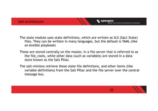 22
Salt Architecture
The state module uses state definitions, which are written as SLS (SaLt State)
files. They can be written in many languages, but the default is YAML (like
an Ansible playbook)
These are stored centrally on the master, in a file server that is referred to as
the file_roots, while other data (such as variables) are stored in a data
store known as the Salt Pillar.
The salt-minions retrieve these state file definitions, and other items (like
variable definitions) from the Salt Pillar and the file server over the central
message bus.
 