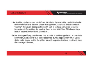 23
Salt Architecture
Like Ansible, variables can be defined locally in the state file, and can also be
retrieved from the devices under management. Salt calls these variables
“grains”. However, best practice with Salt is to keep variables separate
from state information, by storing them in the Salt Pillar. This keeps logic
(state) separate from data (variables).
Rather that specifying the devices that a state or action applies to in the state
definition, Salt allows that to be specified during application time, using
static data stored inside the pillar, as well as grains that are retrieved from
the managed devices.
 