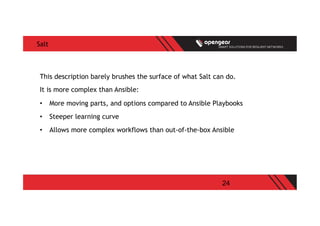 24
Salt
This description barely brushes the surface of what Salt can do.
It is more complex than Ansible:
•  More moving parts, and options compared to Ansible Playbooks
•  Steeper learning curve
•  Allows more complex workflows than out-of-the-box Ansible
 