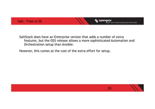 25
Salt – Free vs $$
SaltStack does have an Enterprise version that adds a number of extra
features, but the OSS release allows a more sophisticated Automation and
Orchestration setup than Ansible.
However, this comes at the cost of the extra effort for setup.
 