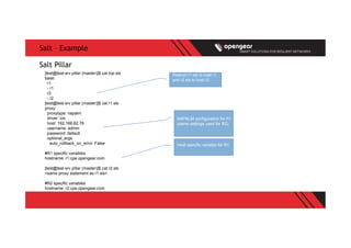 Salt – Example
[test@test-srv pillar (master)]$ cat top.sls
base:
r1:
- r1
r2:
- r2
[test@test-srv pillar (master)]$ cat r1.sls
proxy:
proxytype: napalm
driver: ios
host: 192.168.82.76
username: admin
password: default
optional_args:
auto_rollback_on_error: False
#R1 specific variables
hostname: r1.cpe.opengear.com
[test@test-srv pillar (master)]$ cat r2.sls
<same proxy statement as r1.sls>
#R2 specific variables
hostname: r2.cpe.opengear.com
Salt Pillar
Restrict r1.sls to host r1,
and r2.sls to host r2
NAPALM configuration for R1
(same settings used for R2)
Host specific variable for R1
 