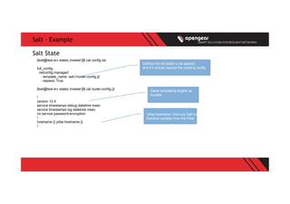 Salt – Example
[test@test-srv states (master)]$ cat config.sls
full_config:
netconfig.managed:
- template_name: salt://router-config.j2
- replace: True
[test@test-srv states (master)]$ cat router-config.j2
!
version 12.4
service timestamps debug datetime msec
service timestamps log datetime msec
no service password-encryption
!
hostname {{ pillar.hostname }}
!
Salt State
Defines the template to be applied,
and if it should replace the existing config
Same templating engine as
Ansible
“pillar.hostname” instructs Salt to
Retrieve variable from the Pillar
 