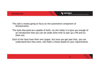 3
Introduction
This talk is mostly going to focus on the automation component of
Orchestration.
The tools discussed are capable of both; my aim today is to give you enough of
an introduction that you can set aside some time to spin up a VM and try
them out.
Each of the tools have their own jargon, but once you get past that, you can
understand how they work, and make a choice based on your requirements.
 