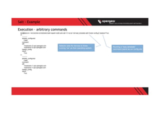 Salt - Example
test@test-srv:~/src/central-orchestration/salt-napalm-ios$ sudo salt -G 'os:ios' net.load_template salt://router-config.j2 replace=True
r2:
----------
already_configured:
False
comment:
diff:
+hostname r2.cpe.opengear.com
-hostname r2-cpe.opengear.com
loaded_config:
result:
True
r1:
----------
already_configured:
False
comment:
diff:
+hostname r1.cpe.opengear.com
-hostname r1-cpe.opengear.com
loaded_config:
result:
True
Execution – arbitrary commands
Running a “load_template”
command (same as our config.sls)
Selector sets the devices to those
running “ios” as their operating system.
 