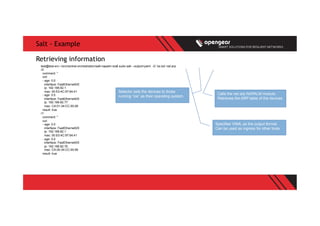 Salt - Example
test@test-srv:~/src/central-orchestration/salt-napalm-ios$ sudo salt --output=yaml -G 'os:ios' net.arp
r2:
comment: ''
out:
- age: 0.0
interface: FastEthernet0/0
ip: 192.168.82.1
mac: 00:E0:4C:97:64:41
- age: 0.0
interface: FastEthernet0/0
ip: 192.168.82.77
mac: CA:01:34:CC:00:08
result: true
r1:
comment: ''
out:
- age: 0.0
interface: FastEthernet0/0
ip: 192.168.82.1
mac: 00:E0:4C:97:64:41
- age: 0.0
interface: FastEthernet0/0
ip: 192.168.82.76
mac: CA:00:34:CC:00:08
result: true
Retrieving information
Calls the net.arp NAPALM module.
Retrieves the ARP table of the devices
Selector sets the devices to those
running “ios” as their operating system.
Specifies YAML as the output format.
Can be used as ingress for other tools
 