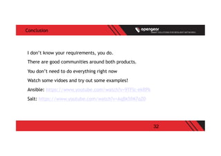 32
Conclusion
I don’t know your requirements, you do.
There are good communities around both products.
You don’t need to do everything right now
Watch some vidoes and try out some examples!
Ansible: https://www.youtube.com/watch?v=9TFlc-ekRPk
Salt: https://www.youtube.com/watch?v=AqBk5fM7qZ0
 