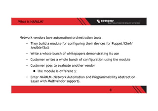 6
What is NAPALM?
Network vendors love automation/orchestration tools
-  They build a module for configuring their devices for Puppet/Chef/
Ansible/Salt
-  Write a whole bunch of whitepapers demonstrating its use
-  Customer writes a whole bunch of configuration using the module
-  Customer goes to evaluate another vendor
l  The module is different :(
-  Enter NAPALM (Network Automation and Programmability Abstraction
Layer with Multivendor support).
 