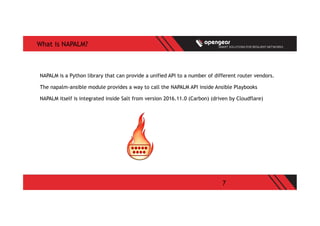 7
What is NAPALM?
NAPALM is a Python library that can provide a unified API to a number of different router vendors.
The napalm-ansible module provides a way to call the NAPALM API inside Ansible Playbooks
NAPALM itself is integrated inside Salt from version 2016.11.0 (Carbon) (driven by Cloudflare)
 