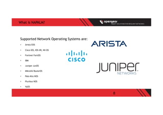8
What is NAPALM?
Supported Network Operating Systems are:
•  Arista EOS
•  Cisco IOS, IOS-XR, NX-OS
•  Fortinet FortiOS
•  IBM
•  Juniper JunOS
•  Mikrotik RouterOS
•  Palo Alto NOS
•  Pluribus NOS
•  VyOS
 