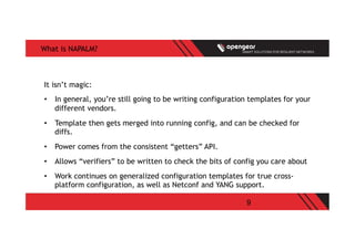 9
What is NAPALM?
It isn’t magic:
•  In general, you’re still going to be writing configuration templates for your
different vendors.
•  Template then gets merged into running config, and can be checked for
diffs.
•  Power comes from the consistent “getters” API.
•  Allows “verifiers” to be written to check the bits of config you care about
•  Work continues on generalized configuration templates for true cross-
platform configuration, as well as Netconf and YANG support.
 
