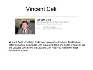 Vincent Celii




Vincent Celii - Fairleigh Dickinson University – Florham. Best lecture,
better subjective knowledge with Interesting topic and depth of subject. We
are Lawyers Who Know the Law and Can Help You Reach the Best
Possible Outcome.
 