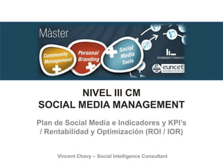 NIVEL III CM
SOCIAL MEDIA MANAGEMENT
Plan de Social Media e Indicadores y KPI’s
/ Rentabilidad y Optimización (ROI / IOR)
Vincent Chavy – Social Intelligence Consultant
 