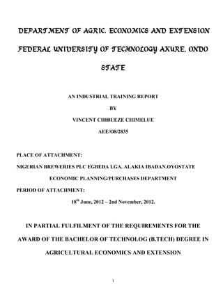 DEPARTMENT OF AGRIC. ECONOMICS AND EXTENSION
FEDERAL UNIVERSITY OF TECHNOLOGY AKURE, ONDO
STATE

AN INDUSTRIAL TRAINING REPORT
BY
VINCENT CHIBUEZE CHIMELUE
AEE/O8/2835

PLACE OF ATTACHMENT:
NIGERIAN BREWERIES PLC EGBEDA LGA. ALAKIA IBADAN.OYOSTATE
ECONOMIC PLANNING/PURCHASES DEPARTMENT
PERIOD OF ATTACHMENT:
18th June, 2012 – 2nd November, 2012.

IN PARTIAL FULFILMENT OF THE REQUIREMENTS FOR THE
AWARD OF THE BACHELOR OF TECHNOLOG (B.TECH) DEGREE IN
AGRICULTURAL ECONOMICS AND EXTENSION

1

 