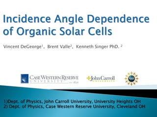Incidence Angle Dependence of Organic Solar Cells Vincent DeGeorge1,  Brent Valle2,  Kenneth Singer PhD. 2 1)Dept. of Physics, John Carroll University, University Heights OH   2) Dept. of Physics, Case Western Reserve University, Cleveland OH 