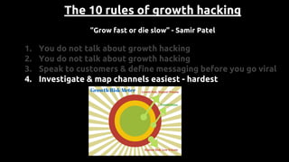 The 10 rules of growth hacking
“Grow fast or die slow” - Samir Patel
1. You do not talk about growth hacking
2. You do not talk about growth hacking
3. Speak to customers & define messaging before you go viral
4. Investigate & map channels easiest - hardest
 