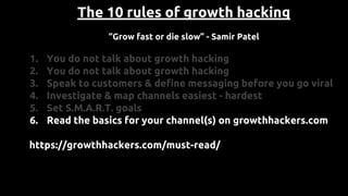 The 10 rules of growth hacking
“Grow fast or die slow” - Samir Patel
1. You do not talk about growth hacking
2. You do not talk about growth hacking
3. Speak to customers & define messaging before you go viral
4. Investigate & map channels easiest - hardest
5. Set S.M.A.R.T. goals
6. Read the basics for your channel(s) on growthhackers.com
https://growthhackers.com/must-read/
 