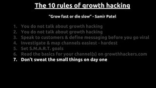 The 10 rules of growth hacking
“Grow fast or die slow” - Samir Patel
1. You do not talk about growth hacking
2. You do not talk about growth hacking
3. Speak to customers & define messaging before you go viral
4. Investigate & map channels easiest - hardest
5. Set S.M.A.R.T. goals
6. Read the basics for your channel(s) on growthhackers.com
7. Don’t sweat the small things on day one
 