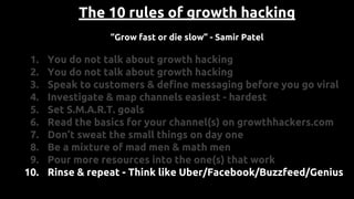 The 10 rules of growth hacking
“Grow fast or die slow” - Samir Patel
1. You do not talk about growth hacking
2. You do not talk about growth hacking
3. Speak to customers & define messaging before you go viral
4. Investigate & map channels easiest - hardest
5. Set S.M.A.R.T. goals
6. Read the basics for your channel(s) on growthhackers.com
7. Don’t sweat the small things on day one
8. Be a mixture of mad men & math men
9. Pour more resources into the one(s) that work
10. Rinse & repeat - Think like Uber/Facebook/Buzzfeed/Genius
 